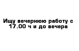 Ищу вечернюю работу с 17.00 ч и до вечера